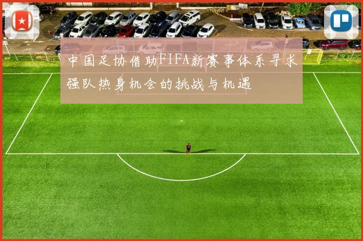 中国足协借助FIFA新赛事体系寻求强队热身机会的挑战与机遇