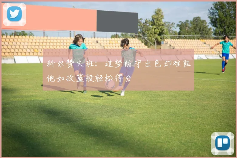 科尔赞文班：追梦防守出色却难阻他如投篮般轻松得分