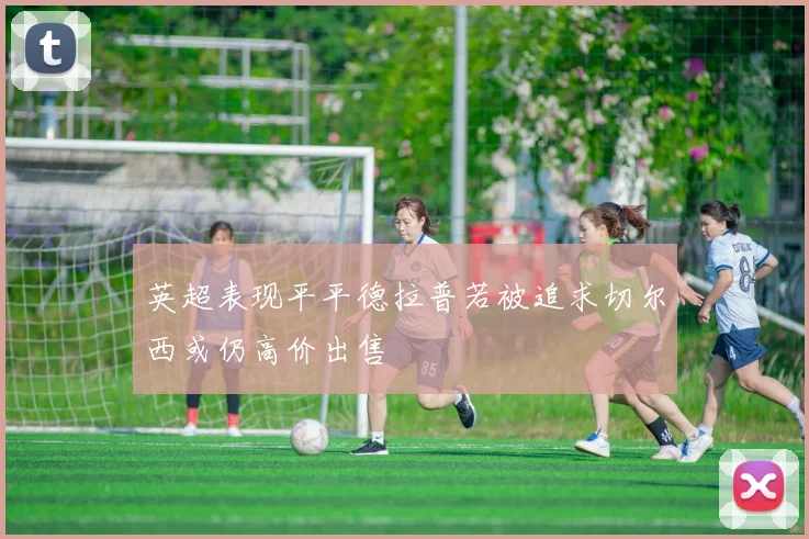 英超表现平平德拉普若被追求切尔西或仍高价出售