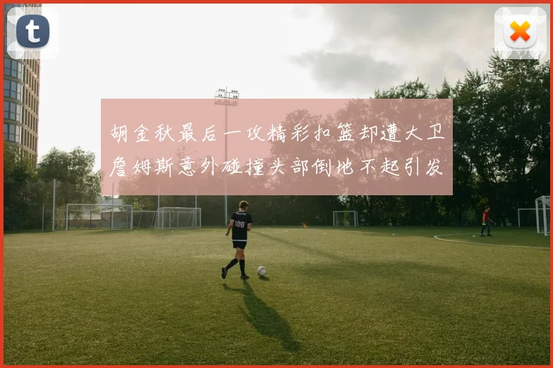 胡金秋最后一攻精彩扣篮却遭大卫詹姆斯意外碰撞头部倒地不起引发关注