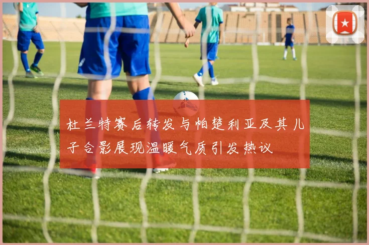 杜兰特赛后转发与帕楚利亚及其儿子合影展现温暖气质引发热议