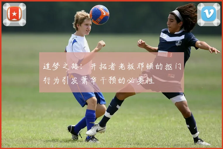 追梦之路：开拓者老板邓顿的抠门行为引发萧华干预的必要性