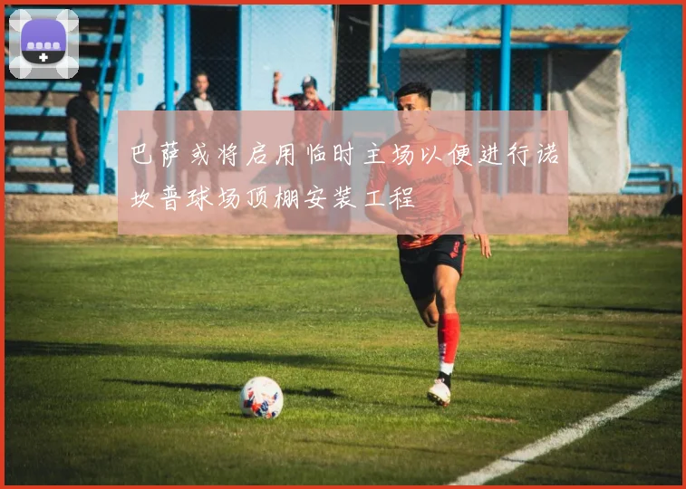 巴萨或将启用临时主场以便进行诺坎普球场顶棚安装工程