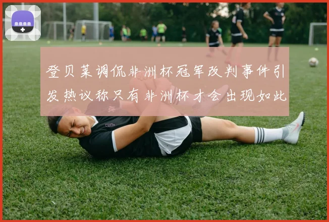 登贝莱调侃非洲杯冠军改判事件引发热议称只有非洲杯才会出现如此疯狂情况