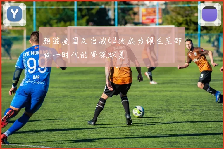 颜骏凌国足出战62次成为佩兰至邵佳一时代的资深球员