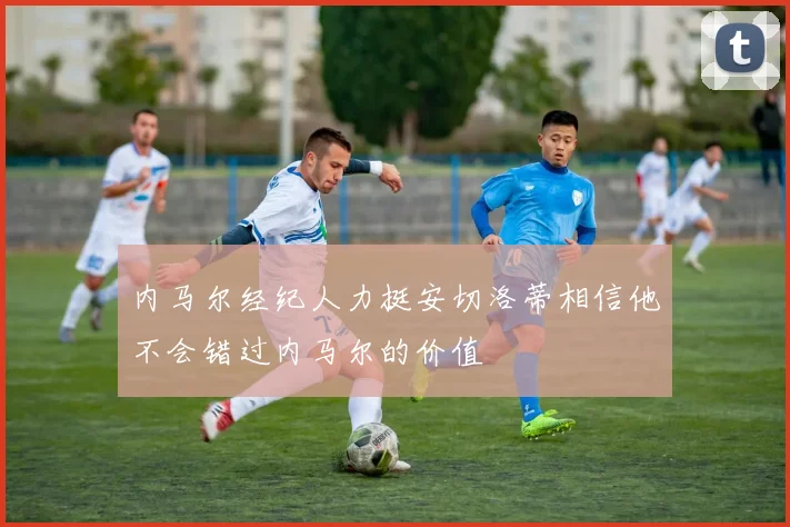 内马尔经纪人力挺安切洛蒂相信他不会错过内马尔的价值