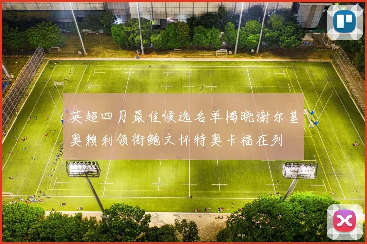 英超四月最佳候选名单揭晓谢尔基奥赖利领衔鲍文怀特奥卡福在列
